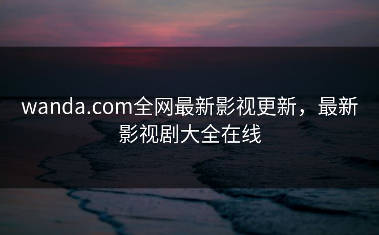 wanda.com全网最新影视更新,最新影视剧大全在线 wanda.com全网最新影视更新,最新影视剧大全在线