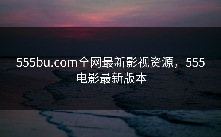 555bu.com全网最新影视资源，555电影最新版本