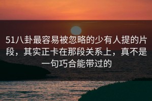 51八卦最容易被忽略的少有人提的片段，其实正卡在那段关系上，真不是一句巧合能带过的