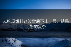 51吃瓜爆料这波背后不止一层，结果比想的复杂