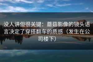 没人讲但很关键：蘑菇影像的镜头语言决定了穿搭翻车的质感（发生在公司楼下）