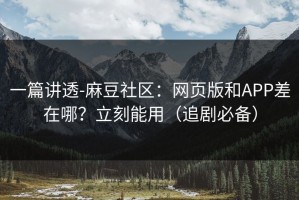 一篇讲透-麻豆社区：网页版和APP差在哪？立刻能用（追剧必备）