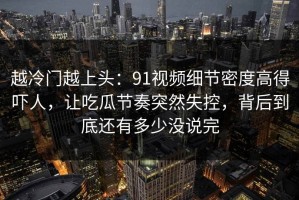 越冷门越上头：91视频细节密度高得吓人，让吃瓜节奏突然失控，背后到底还有多少没说完