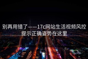 别再用错了——17c网站生活视频风控提示正确姿势在这里