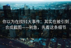 你以为在找91大事件：其实在被引到合成截图——别急，先看这条细节
