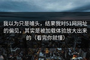 我以为只是噱头，结果我对51网网址的偏见，其实是被加载体验放大出来的（看完你就懂）