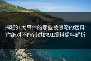 揭秘91大事件的那些被忽略的猛料：你绝对不能错过的91爆料猛料解析
