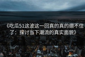 《吃瓜51这波这一回真的真的绷不住了：探讨当下潮流的真实面貌》