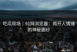 吃瓜现场｜91网浏览器：揭开人情绪的神秘面纱