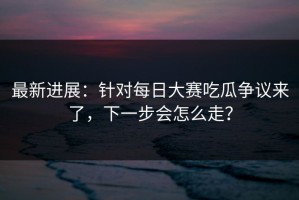 最新进展：针对每日大赛吃瓜争议来了，下一步会怎么走？