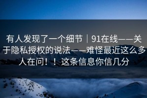 有人发现了一个细节｜91在线——关于隐私授权的说法——难怪最近这么多人在问！！这条信息你信几分
