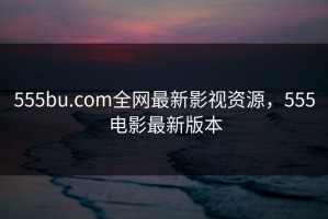 555bu.com全网最新影视资源，555电影最新版本