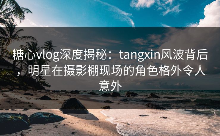 糖心vlog深度揭秘:tangxin风波背后,明星在摄影棚现场的角色格外令人意外 糖心vlog深度揭秘:tangxin风波背后,明星在摄影棚现场的角色格外令人意外
