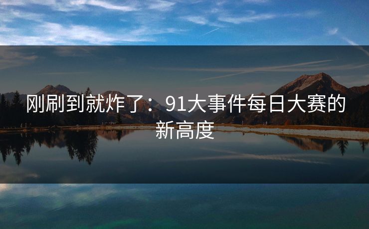 刚刷到就炸了：91大事件每日大赛的新高度