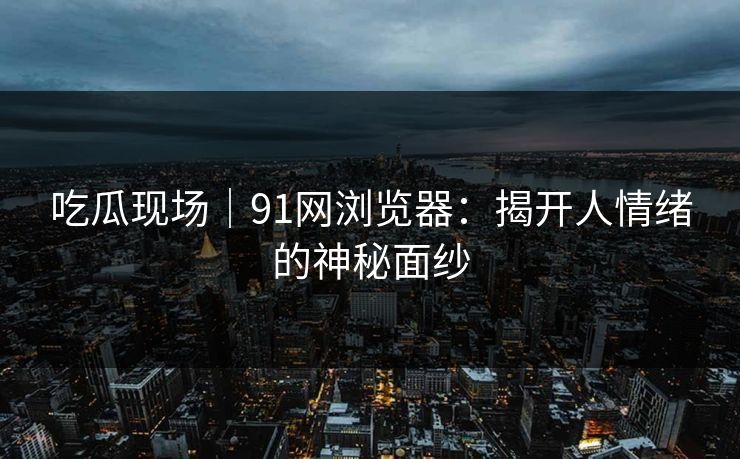 吃瓜现场｜91网浏览器：揭开人情绪的神秘面纱