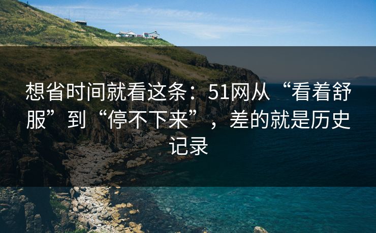想省时间就看这条：51网从“看着舒服”到“停不下来”，差的就是历史记录