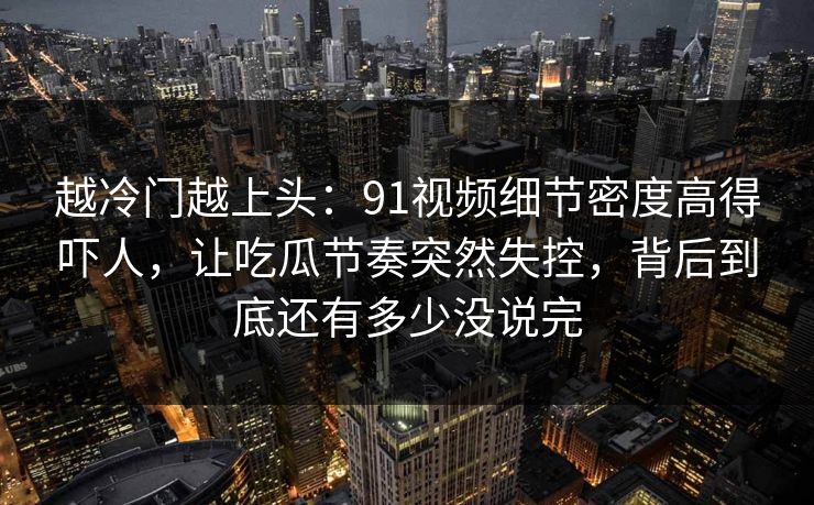 越冷门越上头：91视频细节密度高得吓人，让吃瓜节奏突然失控，背后到底还有多少没说完