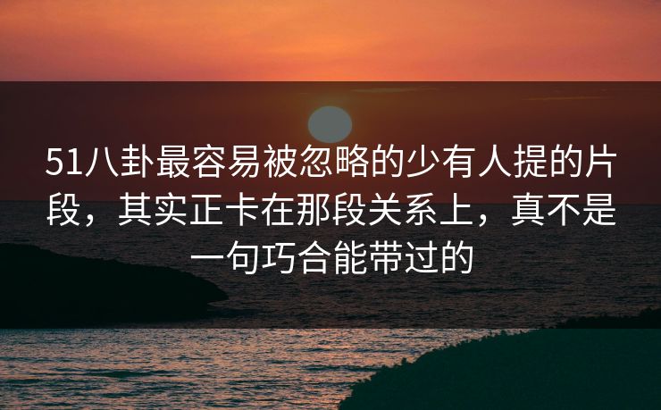51八卦最容易被忽略的少有人提的片段，其实正卡在那段关系上，真不是一句巧合能带过的
