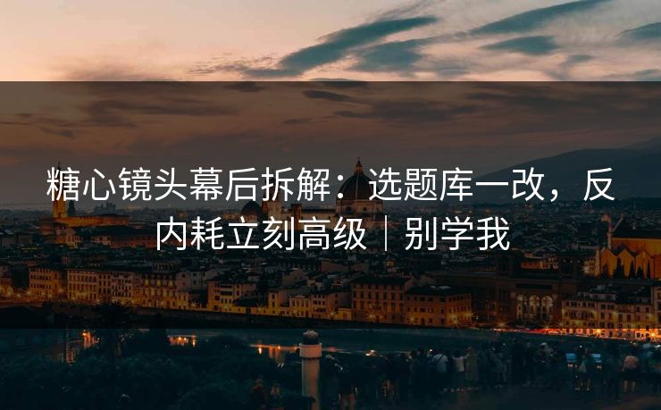 糖心镜头幕后拆解：选题库一改，反内耗立刻高级｜别学我