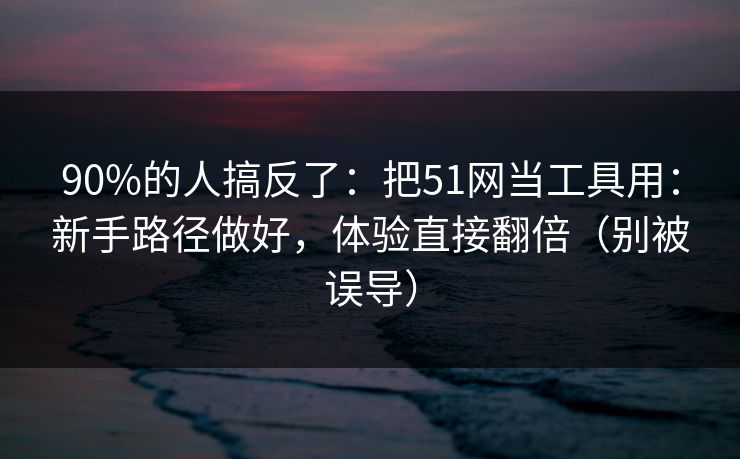90%的人搞反了：把51网当工具用：新手路径做好，体验直接翻倍（别被误导）
