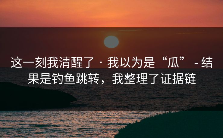 这一刻我清醒了 · 我以为是“瓜” - 结果是钓鱼跳转，我整理了证据链