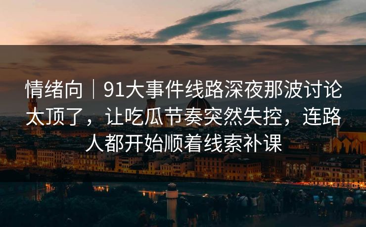 情绪向｜91大事件线路深夜那波讨论太顶了，让吃瓜节奏突然失控，连路人都开始顺着线索补课